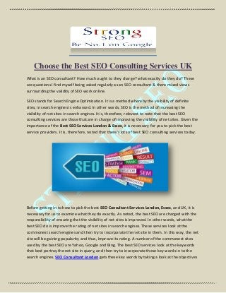 Choose the Best SEO Consulting Services UK
What is an SEO consultant? How much ought to they charge? what exactly do they do? These
are questions I find myself being asked regularly as an SEO consultant & there mixed views
surrounding the validity of SEO work online.
SEO stands for Search Engine Optimization. It is a method whereby the visibility of definite
sites, in search engines is enhanced. In other words, SEO is the method of increasing the
visibility of net sites in search engines. It is, therefore, relevant to note that the best SEO
consulting services are those that are in charge of improving the visibility of net sites. Given the
importance of the Best SEO Services London & Essex, it is necessary for you to pick the best
service providers. It is, therefore, noted that there's lots of best SEO consulting services today.
Before getting in to how to pick the best SEO Consultant Services London, Essex, and UK, it is
necessary for us to examine what they do exactly. As noted, the best SEO are charged with the
responsibility of ensuring that the visibility of net sites is improved. In other words, what the
best SEO do is improve the rating of net sites in search engines. These services look at the
commonest search engines and then try to incorporate the net site in them. In this way, the net
site will be gaining popularity and thus, improve its rating. A number of the commonest sites
used by the best SEO are Yahoo, Google and Bing. The best SEO services look at the keywords
that best portray the net site in query, and then try to incorporate these key words in to the
search engines. SEO Consultant London gets these key words by taking a look at the objectives
 