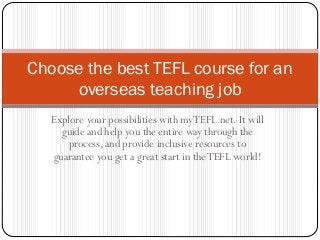 Explore your possibilities with myTEFL.net. It will
guide and help you the entire way through the
process, and provide inclusive resources to
guarantee you get a great start in theTEFL world!
Choose the best TEFL course for an
overseas teaching job
 