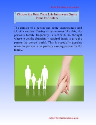 Term life insurance quotes
https://kirsteininsurance.com/
The demise of a person can come unannounced and
all of a sudden. During circumstances like this, the
person’s family frequently is left with no thought
where to get the abundantly required funds to give the
person the correct burial. This is especially genuine
when the person is the primary earning person for the
family.
Choose the Best Term Life Insurance Quote
Plans For Safety
 
