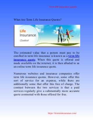 Term life insurance quotes
https://kirsteininsurance.com/
What Are Term Life Insurance Quotes?
The estimated value that a person must pay to be
enrolled in term life insurance is known as a term life
insurance quote. When this quote is offered and
made available on the internet, it is then alluded to as
an online term life insurance quote.
Numerous websites and insurance companies offer
term life insurance quotes. However, some offer this
sort of service for an expense, while there are
additionally some that offer this free of charge. The
contrast between the two services is that a paid
services regularly give a substantially more accurate
quote contrasted with those offered for free.
 