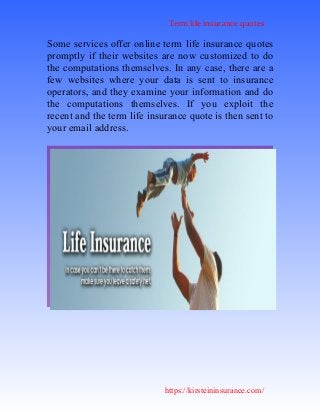 Term life insurance quotes
https://kirsteininsurance.com/
Some services offer online term life insurance quotes
promptly if their websites are now customized to do
the computations themselves. In any case, there are a
few websites where your data is sent to insurance
operators, and they examine your information and do
the computations themselves. If you exploit the
recent and the term life insurance quote is then sent to
your email address.
 