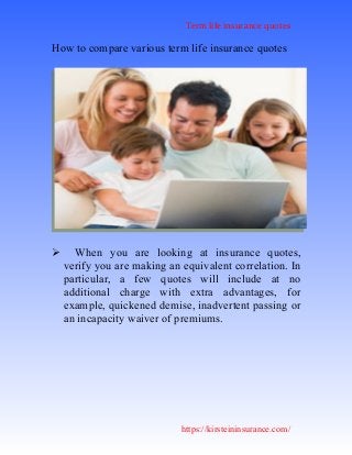 Term life insurance quotes
https://kirsteininsurance.com/
How to compare various term life insurance quotes
 When you are looking at insurance quotes,
verify you are making an equivalent correlation. In
particular, a few quotes will include at no
additional charge with extra advantages, for
example, quickened demise, inadvertent passing or
an incapacity waiver of premiums.
 