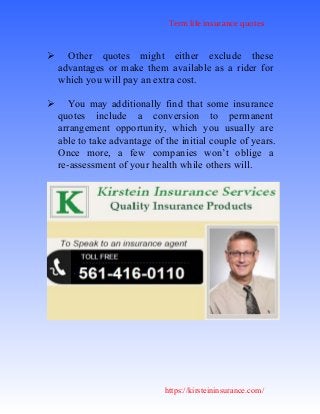 Term life insurance quotes
https://kirsteininsurance.com/
 Other quotes might either exclude these
advantages or make them available as a rider for
which you will pay an extra cost.
 You may additionally find that some insurance
quotes include a conversion to permanent
arrangement opportunity, which you usually are
able to take advantage of the initial couple of years.
Once more, a few companies won’t oblige a
re-assessment of your health while others will.
 