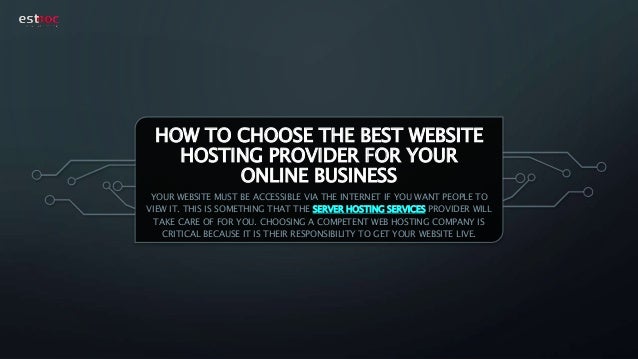 HOW TO CHOOSE THE BEST WEBSITE
HOSTING PROVIDER FOR YOUR
ONLINE BUSINESS
YOUR WEBSITE MUST BE ACCESSIBLE VIA THE INTERNET IF YOU WANT PEOPLE TO
VIEW IT. THIS IS SOMETHING THAT THE SERVER HOSTING SERVICES PROVIDER WILL
TAKE CARE OF FOR YOU. CHOOSING A COMPETENT WEB HOSTING COMPANY IS
CRITICAL BECAUSE IT IS THEIR RESPONSIBILITY TO GET YOUR WEBSITE LIVE.
 