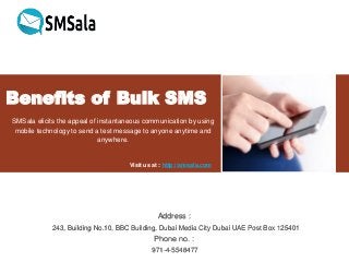 Benefits of Bulk SMS
SMSala elicits the appeal of instantaneous communication by using
mobile technology to send a test message to anyone anytime and
anywhere.
Visit us at : http://smsala.com
Address :
243, Building No.10, BBC Building, Dubai Media City Dubai UAE Post Box 125401
Phone no. :
971-4-5548477
 