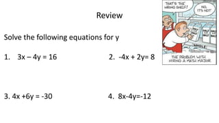Review
Solve the following equations for y
1. 3x – 4y = 16 2. -4x + 2y= 8
3. 4x +6y = -30 4. 8x-4y=-12
 