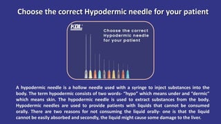 Choose the correct Hypodermic needle for your patient
A hypodermic needle is a hollow needle used with a syringe to inject substances into the
body. The term hypodermic consists of two words- “hypo” which means under and “dermic”
which means skin. The hypodermic needle is used to extract substances from the body.
Hypodermic needles are used to provide patients with liquids that cannot be consumed
orally. There are two reasons for not consuming the liquid orally- one is that the liquid
cannot be easily absorbed and secondly, the liquid might cause some damage to the liver.
 