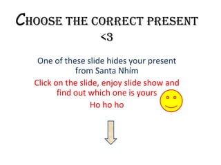 Choose the correct present
<3
One of these slide hides your present
from Santa Nhím
Click on the slide, enjoy slide show and
find out which one is yours
Ho ho ho
 