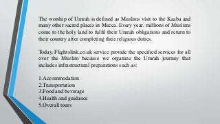 The worship of Umrah is defined as Muslims visit to the Kaaba and
many other sacred places in Mecca. Every year, millions of Muslims
come to the holy land to fulfil their Umrah obligations and return to
their country after completing their religious duties.
Today, Flightslink.co.uk service provide the specified services for all
over the Muslim because we organize the Umrah journey that
includes infrastructural preparations such as:
1.Accommodation
2.Transportation
3.Food and beverage
4.Health and guidance
5.Overall tours
 