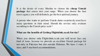 It is the desire of every Muslim to choose the cheap Umrah
package that comes into your range. When you choose the best
travel agency you will definitely get the best spiritual journey.
A person who wants to perform Umrah duties seamlessly must have
many questions in their mind. Should the service only evaluate
according to the Umrah price scale?
What are the benefits of Getting Flightslink.co.uk Service?
When you choose only Flightslink.co.uk you will never face any
kind of issue, because we provide an excellent Umrah package for
not only in Pakistan but also outside Pakistan. We have 3 stars, 4
stars, and 5-star hotel accommodations.
 