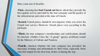 Here some sort of benefits:
•First, choosing that best Umrah service in which they provide the
best quality service provided by the tour company and the quality of
the infrastructure provided at the time of Umrah.
•Second, Umrah prices should be investigated, when you select the
Umrah tour service. However, Umrah prices vary according to the
packages.
•Third, the tour company’s memberships and certifications should
be checked, whether it has the “A group” agency certificate issued
by the Ministry of Culture and Tourism.
•Fourth, checked whether the tour company has provided the
necessary training and information to their team, especially those
who first hoped for the first time, before or during the trip.
 