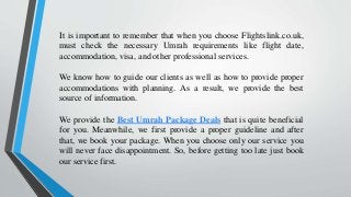 It is important to remember that when you choose Flightslink.co.uk,
must check the necessary Umrah requirements like flight date,
accommodation, visa, and other professional services.
We know how to guide our clients as well as how to provide proper
accommodations with planning. As a result, we provide the best
source of information.
We provide the Best Umrah Package Deals that is quite beneficial
for you. Meanwhile, we first provide a proper guideline and after
that, we book your package. When you choose only our service you
will never face disappointment. So, before getting too late just book
our service first.
 