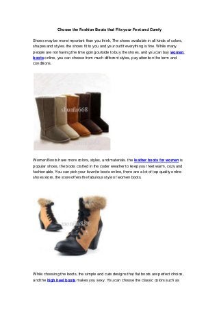 Choose the Fashion Boots that Fits your Feet and Comfy

Shoes may be more important than you think, The shoes available in all kinds of colors,
shapes and styles. the shoes fit to you and your outfit everything is fine. While many
people are not having the time going outside to buy the shoes, and you can buy women
boots online, you can choose from much different styles, pay attention the term and
conditions.




Women Boots have more colors, styles, and materials. the leather boots for women is
popular shoes, the boots crafted in the coder weather to keep your feet warm, cozy and
fashionable, You can pick your favorite boots online, there are a lot of top quality online
shoes store, the store offers the fabulous style of women boots.




While choosing the boots, the simple and cute designs that flat boots are perfect choice,
and the high heel boots makes you sexy. You can choose the classic colors such as
 