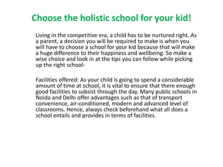Choose the holistic school for your kid!
Living in the competitive era, a child has to be nurtured right. As
a parent, a decision you will be required to make is when you
will have to choose a school for your kid because that will make
a huge difference to their happiness and wellbeing. So make a
wise choice and look in at the tips you can follow while picking
up the right school-
Facilities offered: As your child is going to spend a considerable
amount of time at school, it is vital to ensure that there enough
good facilities to subsist through the day. Many public schools in
Noida and Delhi offer advantages such as that of transport
convenience, air-conditioned, modern and advanced level of
classrooms. Hence, always check beforehand what all does a
school entails and provides in terms of facilities.
 