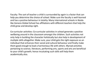 Faculty: The sort of teacher a child is surrounded by again is a factor that can
help you determine the choice of school. Make sure the faculty is well-learned
and has a positive behaviour in totality. Many international schools in Noida
like Genesis Global School has affiliations with different teachers that help the
child grow and develop right.
Co-curricular activities: Co-curricular activities in school generate a positive
wellbeing around in the classroom amongst the children. Such activities not
only help in building the character holistically but also help in development of
multiple skills altogether. Make sure, your child gets the right exposure as an
individual that enhances their social and cultural behaviour and finally make
them good enough to lead a harmonious life with others. Myriad activities
pertaining to science, literature, performing arts, sports and arts are beneficial
to your child’s growth; hence inculcating such skills will help them
academically also.
 
