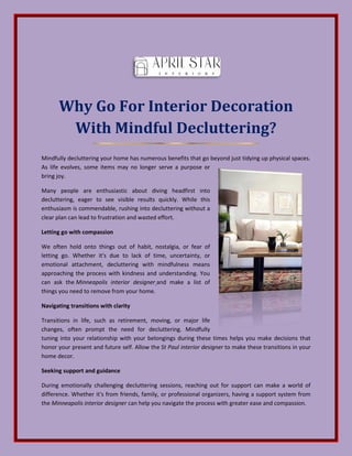 Why Go For Interior Decoration
With Mindful Decluttering?
Mindfully decluttering your home has numerous benefits that go beyond just tidying up physical spaces.
As life evolves, some items may no longer serve a purpose or
bring joy.
Many people are enthusiastic about diving headfirst into
decluttering, eager to see visible results quickly. While this
enthusiasm is commendable, rushing into decluttering without a
clear plan can lead to frustration and wasted effort.
Letting go with compassion
We often hold onto things out of habit, nostalgia, or fear of
letting go. Whether it's due to lack of time, uncertainty, or
emotional attachment, decluttering with mindfulness means
approaching the process with kindness and understanding. You
can ask the Minneapolis interior designer and make a list of
things you need to remove from your home.
Navigating transitions with clarity
Transitions in life, such as retirement, moving, or major life
changes, often prompt the need for decluttering. Mindfully
tuning into your relationship with your belongings during these times helps you make decisions that
honor your present and future self. Allow the St Paul interior designer to make these transitions in your
home decor.
Seeking support and guidance
During emotionally challenging decluttering sessions, reaching out for support can make a world of
difference. Whether it's from friends, family, or professional organizers, having a support system from
the Minneapolis interior designer can help you navigate the process with greater ease and compassion.
 