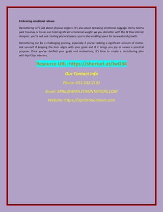 Embracing emotional release
Decluttering isn't just about physical objects; it's also about releasing emotional baggage. Items tied to
past traumas or losses can hold significant emotional weight. As you declutter with the St Paul interior
designer, you're not just creating physical space; you're also creating space for renewal and growth.
Decluttering can be a challenging journey, especially if you're tackling a significant amount of clutter.
Ask yourself if keeping the item aligns with your goals and if it brings you joy or serves a practical
purpose. Once you've clarified your goals and motivations, it's time to create a decluttering plan
with April Star Interiors.
Resource URL: https://shorturl.at/lwO34
Our Contact Info
Phone: 651-242-2101
Email: APRIL@APRILSTARINTERIORS.COM
Website: https://aprilstarinteriors.com
 