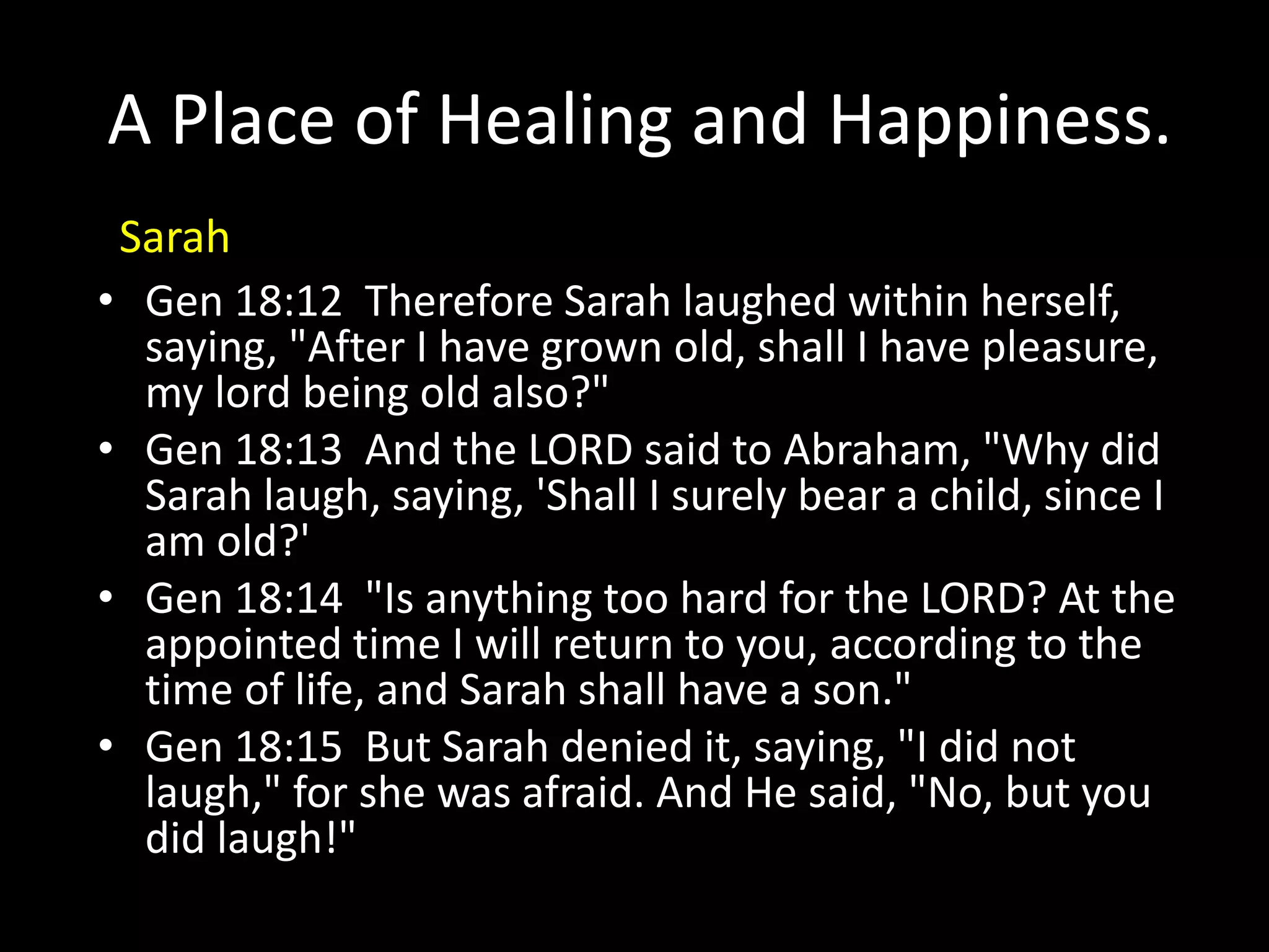 A Place of Healing and Happiness.
• Gen 18:12 Therefore Sarah laughed within herself,
saying, "After I have grown old, shall I have pleasure,
my lord being old also?"
• Gen 18:13 And the LORD said to Abraham, "Why did
Sarah laugh, saying, 'Shall I surely bear a child, since I
am old?'
• Gen 18:14 "Is anything too hard for the LORD? At the
appointed time I will return to you, according to the
time of life, and Sarah shall have a son."
• Gen 18:15 But Sarah denied it, saying, "I did not
laugh," for she was afraid. And He said, "No, but you
did laugh!"
Sarah
 