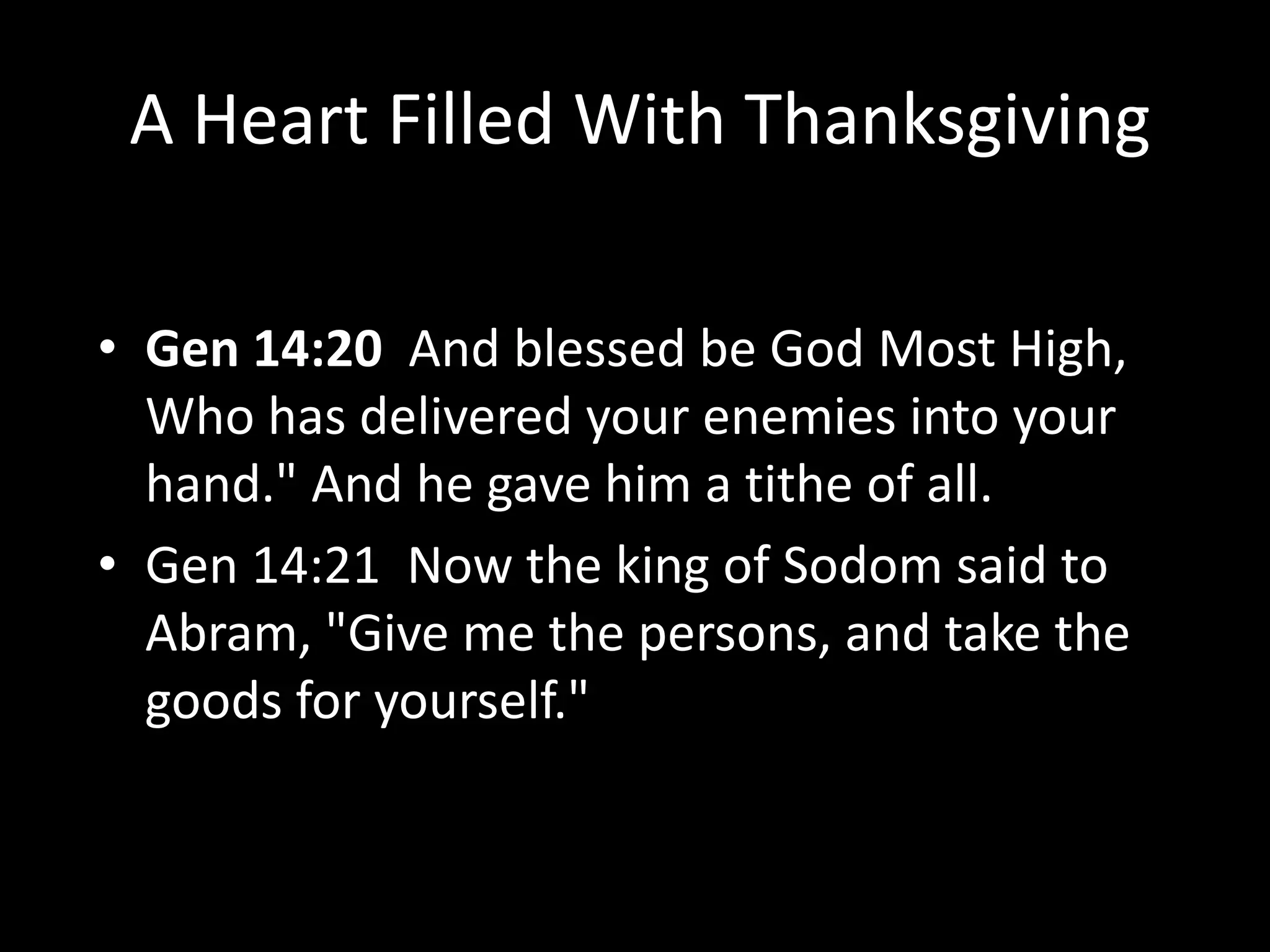A Heart Filled With Thanksgiving
• Gen 14:20 And blessed be God Most High,
Who has delivered your enemies into your
hand." And he gave him a tithe of all.
• Gen 14:21 Now the king of Sodom said to
Abram, "Give me the persons, and take the
goods for yourself."
 