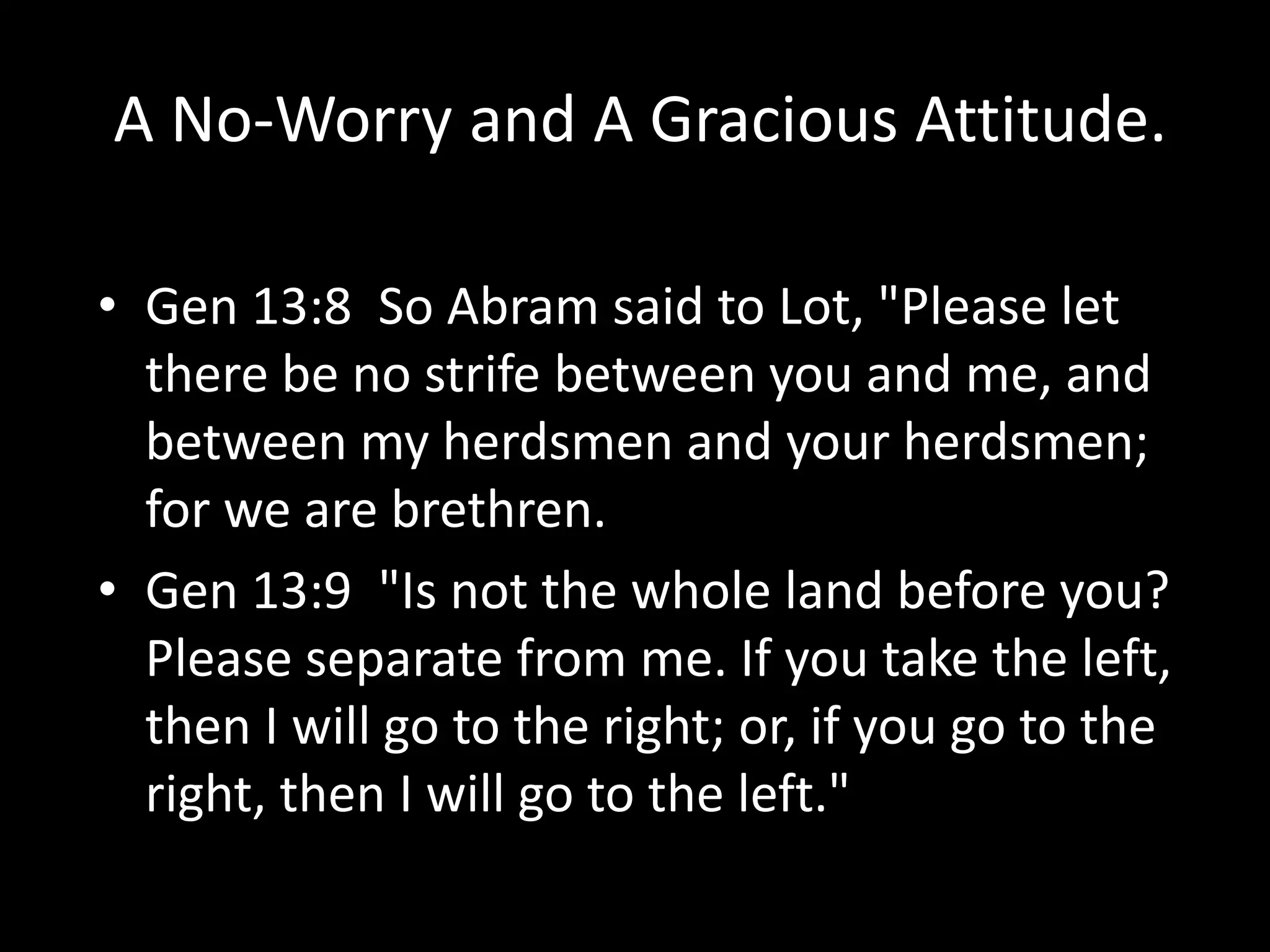 A No-Worry and A Gracious Attitude.
• Gen 13:8 So Abram said to Lot, "Please let
there be no strife between you and me, and
between my herdsmen and your herdsmen;
for we are brethren.
• Gen 13:9 "Is not the whole land before you?
Please separate from me. If you take the left,
then I will go to the right; or, if you go to the
right, then I will go to the left."
 