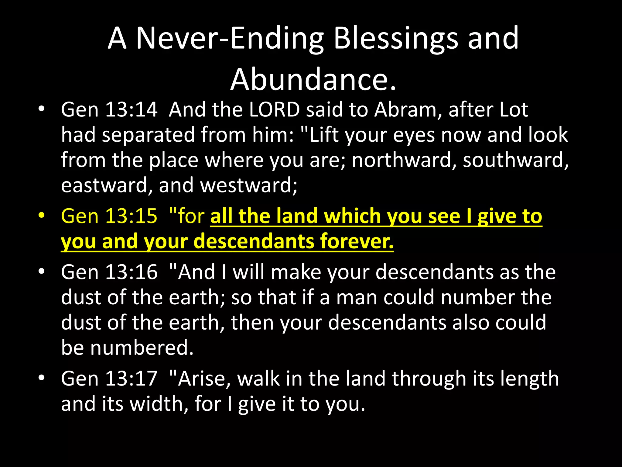 A Never-Ending Blessings and
Abundance.
• Gen 13:14 And the LORD said to Abram, after Lot
had separated from him: "Lift your eyes now and look
from the place where you are; northward, southward,
eastward, and westward;
• Gen 13:15 "for all the land which you see I give to
you and your descendants forever.
• Gen 13:16 "And I will make your descendants as the
dust of the earth; so that if a man could number the
dust of the earth, then your descendants also could
be numbered.
• Gen 13:17 "Arise, walk in the land through its length
and its width, for I give it to you.
 