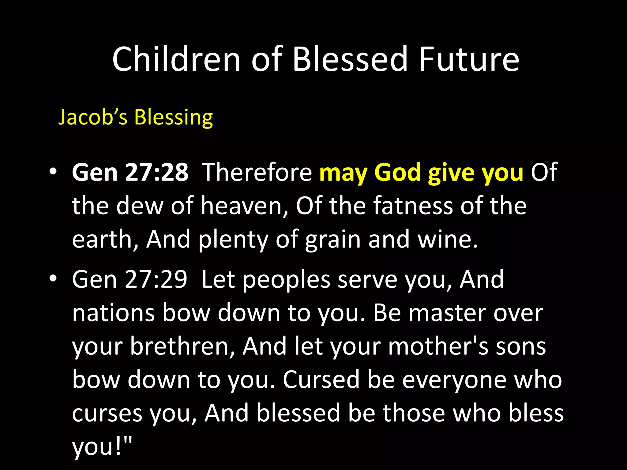 Children of Blessed Future
• Gen 27:28 Therefore may God give you Of
the dew of heaven, Of the fatness of the
earth, And plenty of grain and wine.
• Gen 27:29 Let peoples serve you, And
nations bow down to you. Be master over
your brethren, And let your mother's sons
bow down to you. Cursed be everyone who
curses you, And blessed be those who bless
you!"
Jacob’s Blessing
 