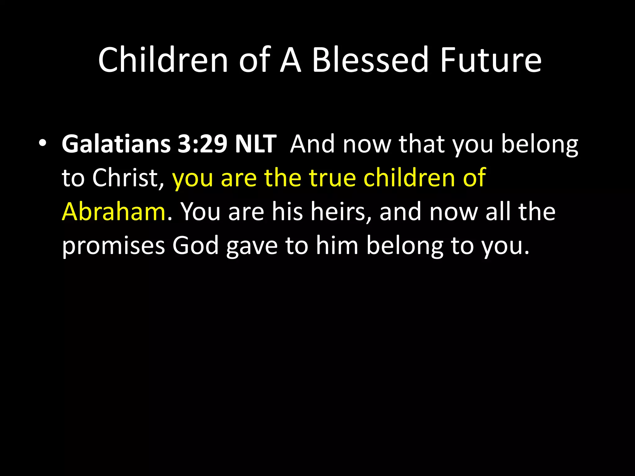 Children of A Blessed Future
• Galatians 3:29 NLT And now that you belong
to Christ, you are the true children of
Abraham. You are his heirs, and now all the
promises God gave to him belong to you.
 