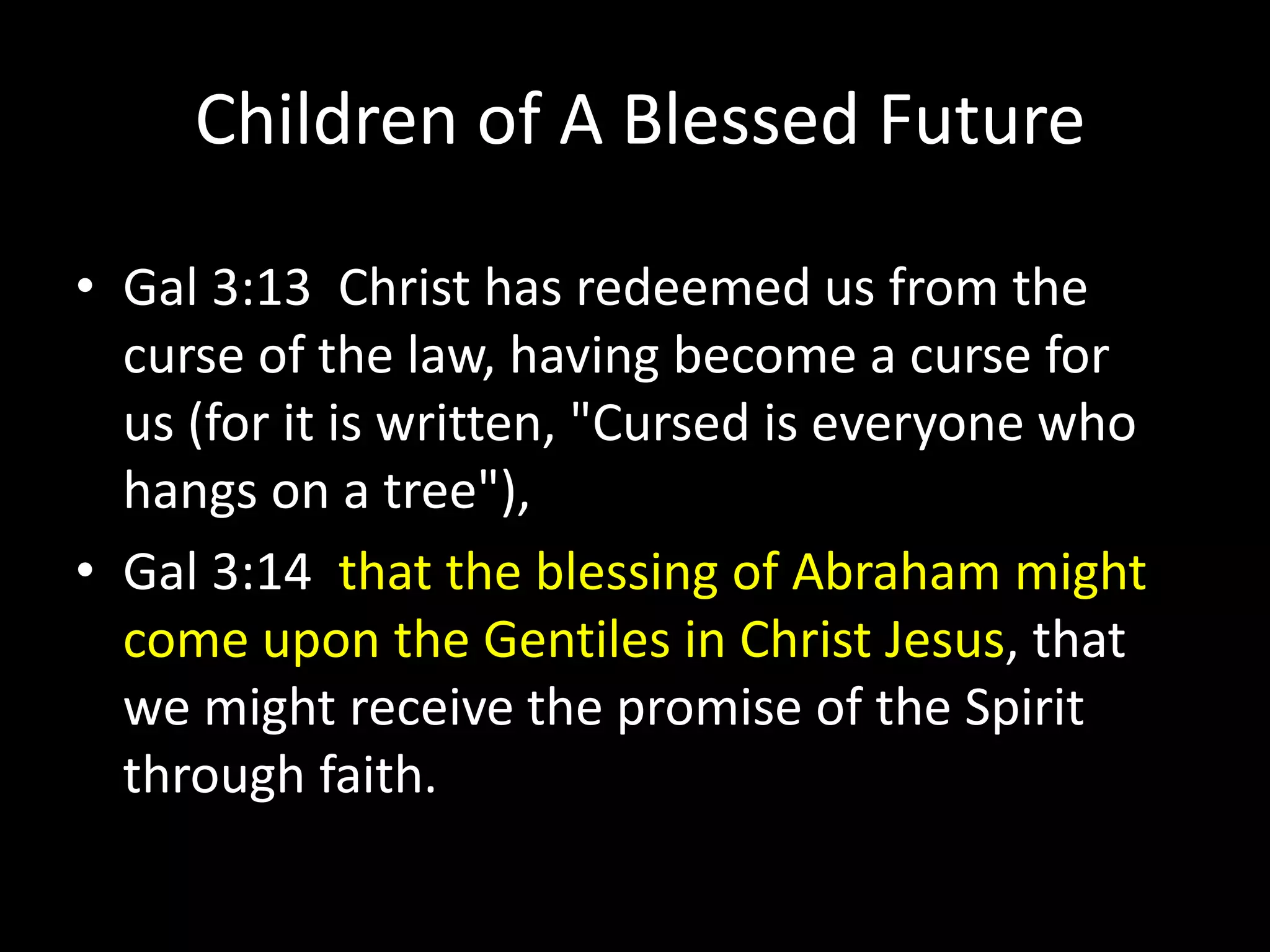 Children of A Blessed Future
• Gal 3:13 Christ has redeemed us from the
curse of the law, having become a curse for
us (for it is written, "Cursed is everyone who
hangs on a tree"),
• Gal 3:14 that the blessing of Abraham might
come upon the Gentiles in Christ Jesus, that
we might receive the promise of the Spirit
through faith.
 