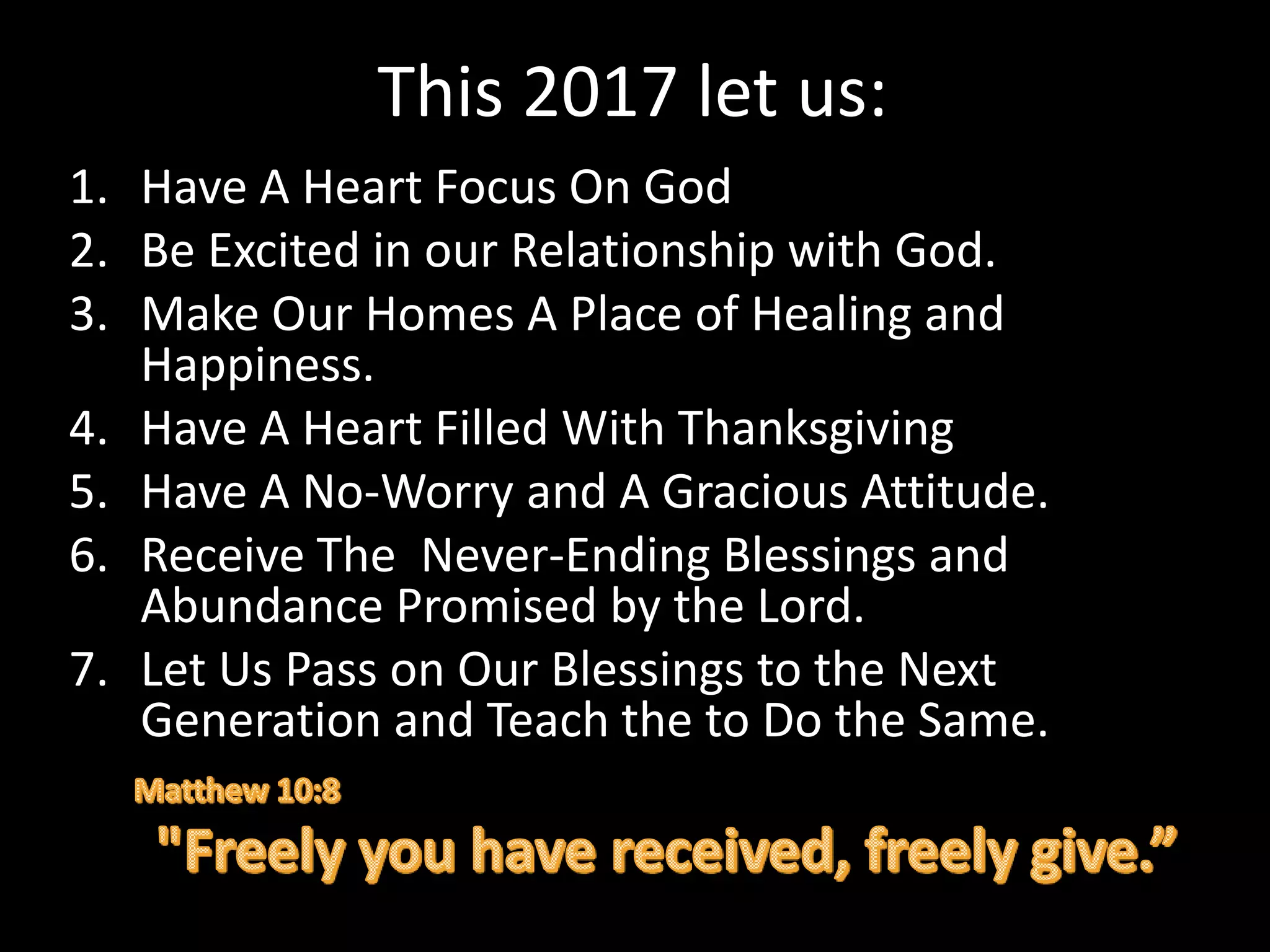 This 2017 let us:
1. Have A Heart Focus On God
2. Be Excited in our Relationship with God.
3. Make Our Homes A Place of Healing and
Happiness.
4. Have A Heart Filled With Thanksgiving
5. Have A No-Worry and A Gracious Attitude.
6. Receive The Never-Ending Blessings and
Abundance Promised by the Lord.
7. Let Us Pass on Our Blessings to the Next
Generation and Teach the to Do the Same.
 