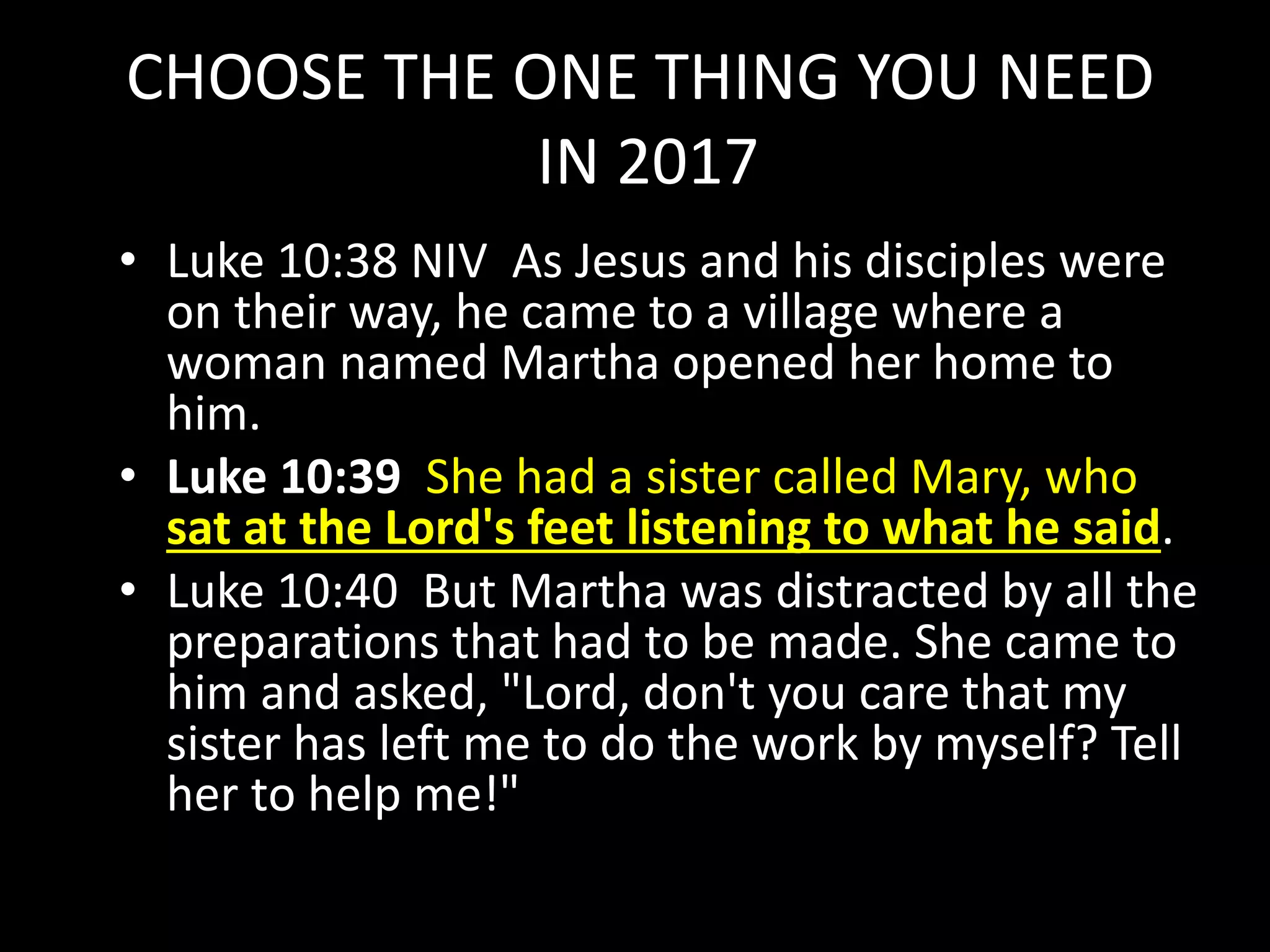 CHOOSE THE ONE THING YOU NEED
IN 2017
• Luke 10:38 NIV As Jesus and his disciples were
on their way, he came to a village where a
woman named Martha opened her home to
him.
• Luke 10:39 She had a sister called Mary, who
sat at the Lord's feet listening to what he said.
• Luke 10:40 But Martha was distracted by all the
preparations that had to be made. She came to
him and asked, "Lord, don't you care that my
sister has left me to do the work by myself? Tell
her to help me!"
 