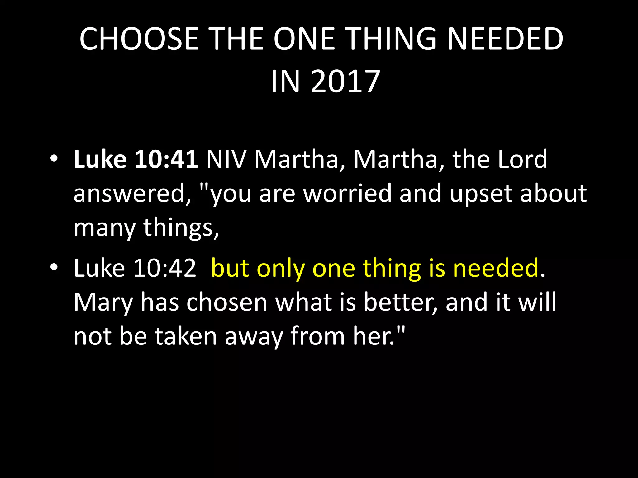 CHOOSE THE ONE THING NEEDED
IN 2017
• Luke 10:41 NIV Martha, Martha, the Lord
answered, "you are worried and upset about
many things,
• Luke 10:42 but only one thing is needed.
Mary has chosen what is better, and it will
not be taken away from her."
 