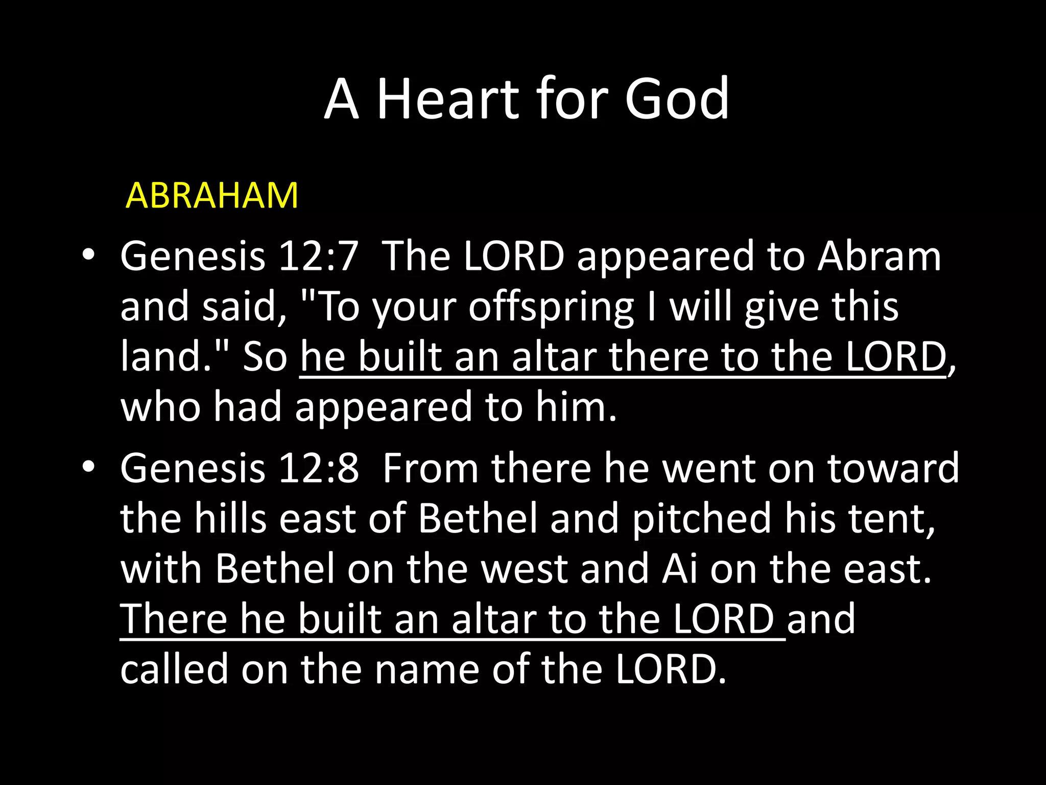 A Heart for God
• Genesis 12:7 The LORD appeared to Abram
and said, "To your offspring I will give this
land." So he built an altar there to the LORD,
who had appeared to him.
• Genesis 12:8 From there he went on toward
the hills east of Bethel and pitched his tent,
with Bethel on the west and Ai on the east.
There he built an altar to the LORD and
called on the name of the LORD.
ABRAHAM
 