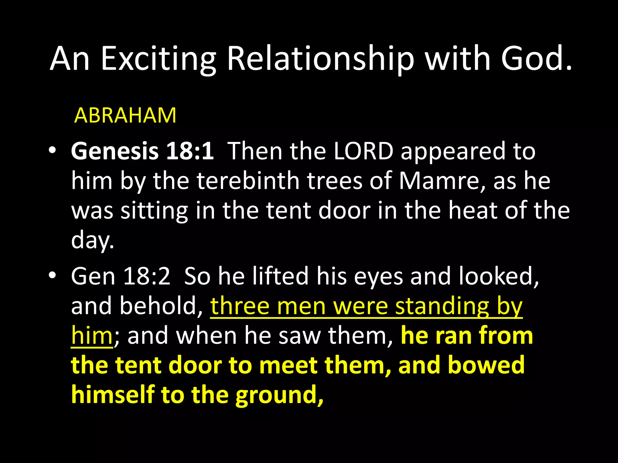 An Exciting Relationship with God.
• Genesis 18:1 Then the LORD appeared to
him by the terebinth trees of Mamre, as he
was sitting in the tent door in the heat of the
day.
• Gen 18:2 So he lifted his eyes and looked,
and behold, three men were standing by
him; and when he saw them, he ran from
the tent door to meet them, and bowed
himself to the ground,
ABRAHAM
 