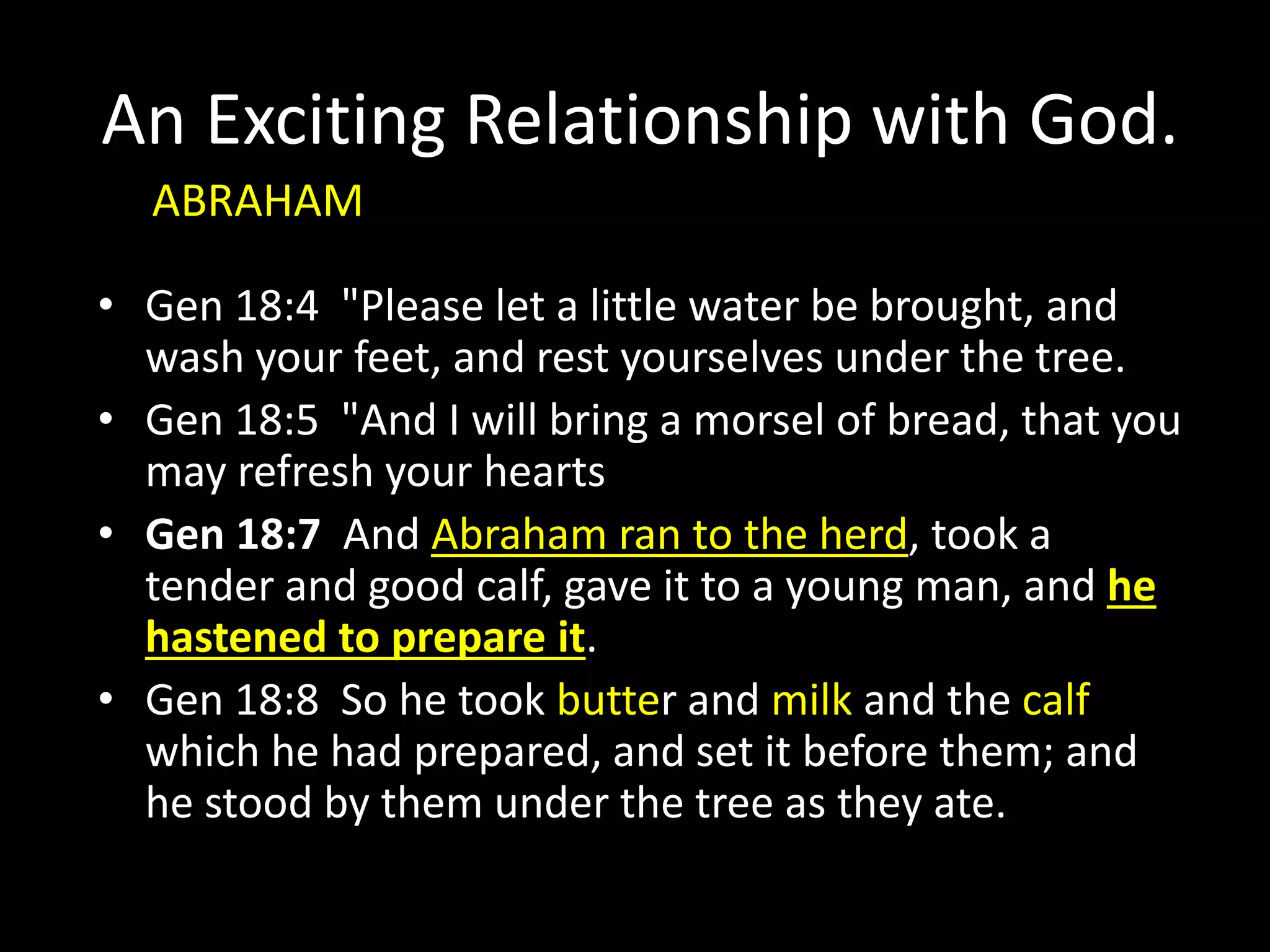 An Exciting Relationship with God.
• Gen 18:4 "Please let a little water be brought, and
wash your feet, and rest yourselves under the tree.
• Gen 18:5 "And I will bring a morsel of bread, that you
may refresh your hearts
• Gen 18:7 And Abraham ran to the herd, took a
tender and good calf, gave it to a young man, and he
hastened to prepare it.
• Gen 18:8 So he took butter and milk and the calf
which he had prepared, and set it before them; and
he stood by them under the tree as they ate.
ABRAHAM
 