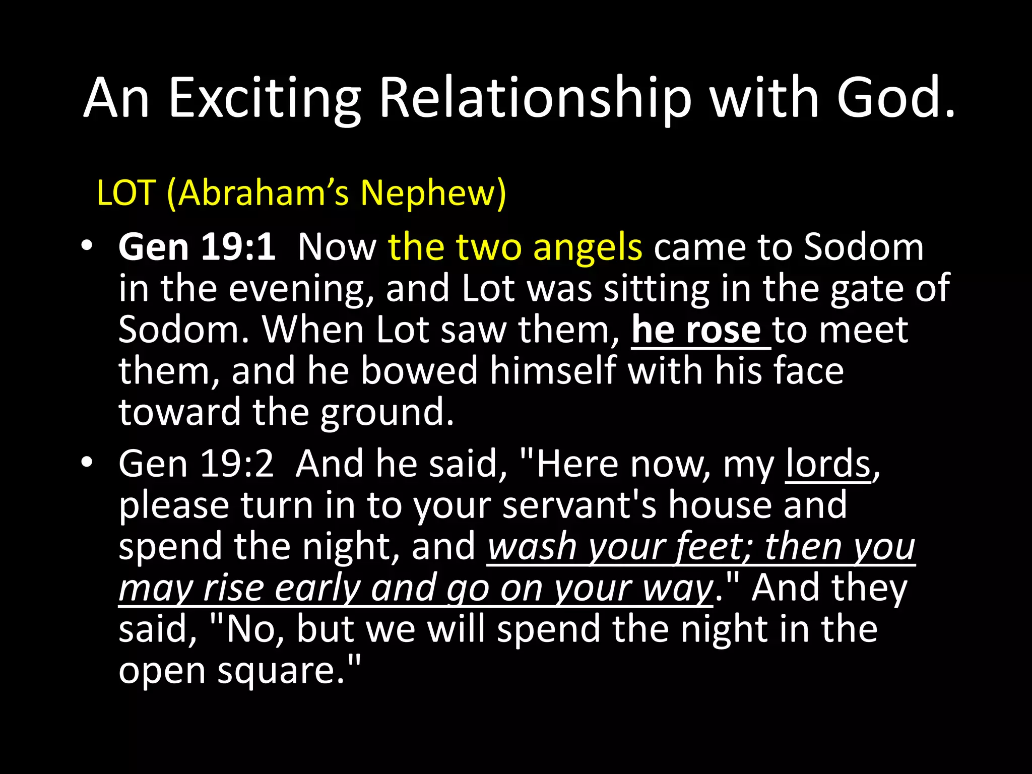 An Exciting Relationship with God.
• Gen 19:1 Now the two angels came to Sodom
in the evening, and Lot was sitting in the gate of
Sodom. When Lot saw them, he rose to meet
them, and he bowed himself with his face
toward the ground.
• Gen 19:2 And he said, "Here now, my lords,
please turn in to your servant's house and
spend the night, and wash your feet; then you
may rise early and go on your way." And they
said, "No, but we will spend the night in the
open square."
LOT (Abraham’s Nephew)
 