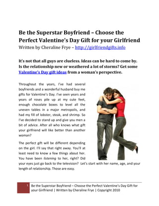 Be the Superstar Boyfriend – Choose the
Perfect Valentine’s Day Gift for your Girlfriend
Written by Cheraline Frye – http://girlfriendgifts.info

It’s not that all guys are clueless. Ideas can be hard to come by.
Is the relationship new or weathered a lot of storms? Get some
Valentine’s Day gift ideas from a woman’s perspective.

Throughout the years, I’ve had several
boyfriends and a wonderful husband buy me
gifts for Valentine’s Day. I’ve seen years and
years of roses pile up at my cute feet,
enough chocolate boxes to level all the
uneven tables in a major metropolis, and
had my fill of lobster, steak, and shrimp. So
I’ve decided to stand up and give you men a
bit of advice. After all who knows what gift
your girlfriend will like better than another
woman?

The perfect gift will be different depending
on the girl. I'll say that right away. You’ll at
least need to know a few things about her.
You have been listening to her, right? Did
your eyes just go back to the television? Let’s start with her name, age, and your
length of relationship. Those are easy.



     1   Be the Superstar Boyfriend – Choose the Perfect Valentine’s Day Gift for
         your Girlfriend | Written by Cheraline Frye | Copyright 2010
 