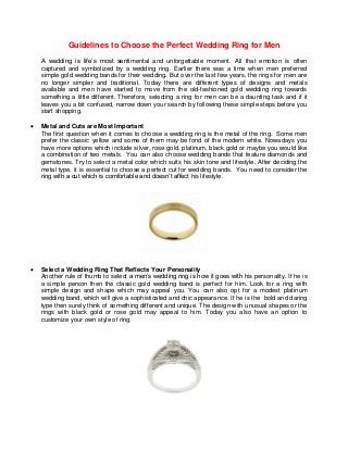 Guidelines to Choose the Perfect Wedding Ring for Men
A wedding is life’s most sentimental and unforgettable moment. All that emotion is often
captured and symbolized by a wedding ring. Earlier there was a time when men preferred
simple gold wedding bands for their wedding. But over the last few years, the rings for men are
no longer simpler and traditional. Today there are different types of designs and metals
available and men have started to move from the old-fashioned gold wedding ring towards
something a little different. Therefore, selecting a ring for men can be a daunting task and if it
leaves you a bit confused, narrow down your search by following these simple steps before you
start shopping.
 Metal and Cuts are Most Important
The first question when it comes to choose a wedding ring is the metal of the ring. Some men
prefer the classic yellow and some of them may be fond of the modern white. Nowadays you
have more options which include silver, rose gold, platinum, black gold or maybe you would like
a combination of two metals. You can also choose wedding bands that feature diamonds and
gemstones. Try to select a metal color which suits his skin tone and lifestyle. After deciding the
metal type, it is essential to choose a perfect cut for wedding bands. You need to consider the
ring with a cut which is comfortable and doesn’t affect his lifestyle.
 Select a Wedding Ring That Reflects Your Personality
Another rule of thumb to select a men’s wedding ring is how it goes with his personality. If he is
a simple person then the classic gold wedding band is perfect for him. Look for a ring with
simple design and shape which may appeal you. You can also opt for a modest platinum
wedding band, which will give a sophisticated and chic appearance. If he is the bold and daring
type then surely think of something different and unique. The design with unusual shapes or the
rings with black gold or rose gold may appeal to him. Today you also have an option to
customize your own style of ring.
 