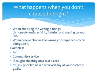 What happens when you don’t
choose the right?
When choosing the wrong it brings
dishonesty, rude, unkind, hateful, and cussing to your
life.
When people choose the wrong consequences come
alongside it.
Examples:
Jail
Community service
If caught cheating on a test = zero
drugs= poor life never achieved any of your dreams/
goals.

 