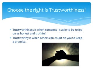 Choose the right is Trustworthiness!

Trustworthiness is when someone is able to be relied
on as honest and truthful.
Trustworthy is when others can count on you to keep
a promise.

 