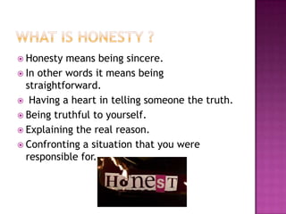  Honesty

means being sincere.
 In other words it means being
straightforward.
 Having a heart in telling someone the truth.
 Being truthful to yourself.
 Explaining the real reason.
 Confronting a situation that you were
responsible for.

 