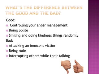 Good:
 Controlling your anger management
 Being polite
 Smiling and doing kindness things randomly
Bad:
 Attacking an innocent victim
 Being rude
 Interrupting others while their talking

 
