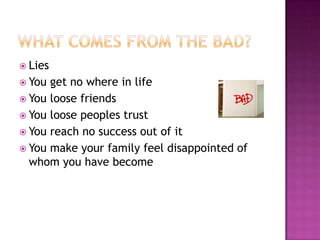  Lies
 You

get no where in life
 You loose friends
 You loose peoples trust
 You reach no success out of it
 You make your family feel disappointed of
whom you have become

 