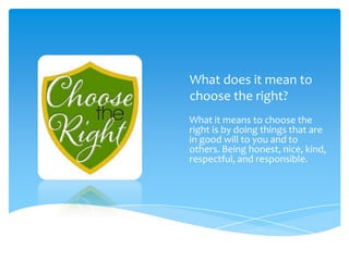 What does it mean to
choose the right?
What it means to choose the
right is by doing things that are
in good will to you and to
others. Being honest, nice, kind,
respectful, and responsible.

 
