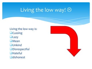 Living the low way! 

Living the low way is:
Cussing
Lazy
Mean
Unkind
Disrespectful
Hateful
dishonest

 