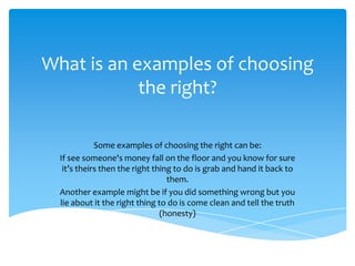 What is an examples of choosing
the right?
Some examples of choosing the right can be:
If see someone's money fall on the floor and you know for sure
it’s theirs then the right thing to do is grab and hand it back to
them.
Another example might be if you did something wrong but you
lie about it the right thing to do is come clean and tell the truth
(honesty)

 
