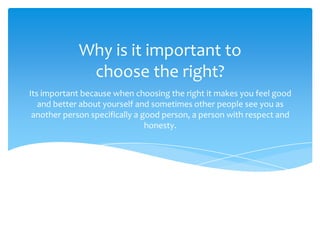 Why is it important to
choose the right?
Its important because when choosing the right it makes you feel good
and better about yourself and sometimes other people see you as
another person specifically a good person, a person with respect and
honesty.

 