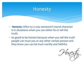 Honesty

Honesty refers to a way someone's moral character
is in situations when you can either lie or tell the
truth.
Its good to be honest because when you tell the truth
people can trust you or any other certain person and
they know you can be trust worthy and faithful.

 