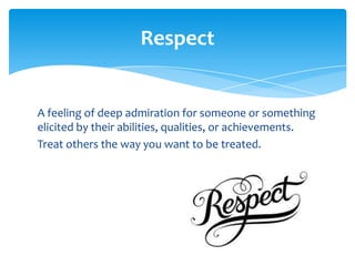 Respect

A feeling of deep admiration for someone or something
elicited by their abilities, qualities, or achievements.
Treat others the way you want to be treated.

 