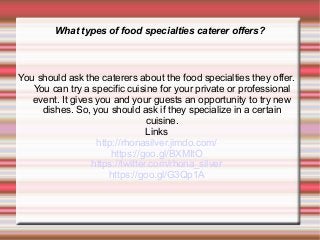 What types of food specialties caterer offers?
You should ask the caterers about the food specialties they offer.
You can try a specific cuisine for your private or professional
event. It gives you and your guests an opportunity to try new
dishes. So, you should ask if they specialize in a certain
cuisine.
Links
http://rhonasilver.jimdo.com/
https://goo.gl/BXMItO
https://twitter.com/rhona_silver
https://goo.gl/G3Qp1A
 