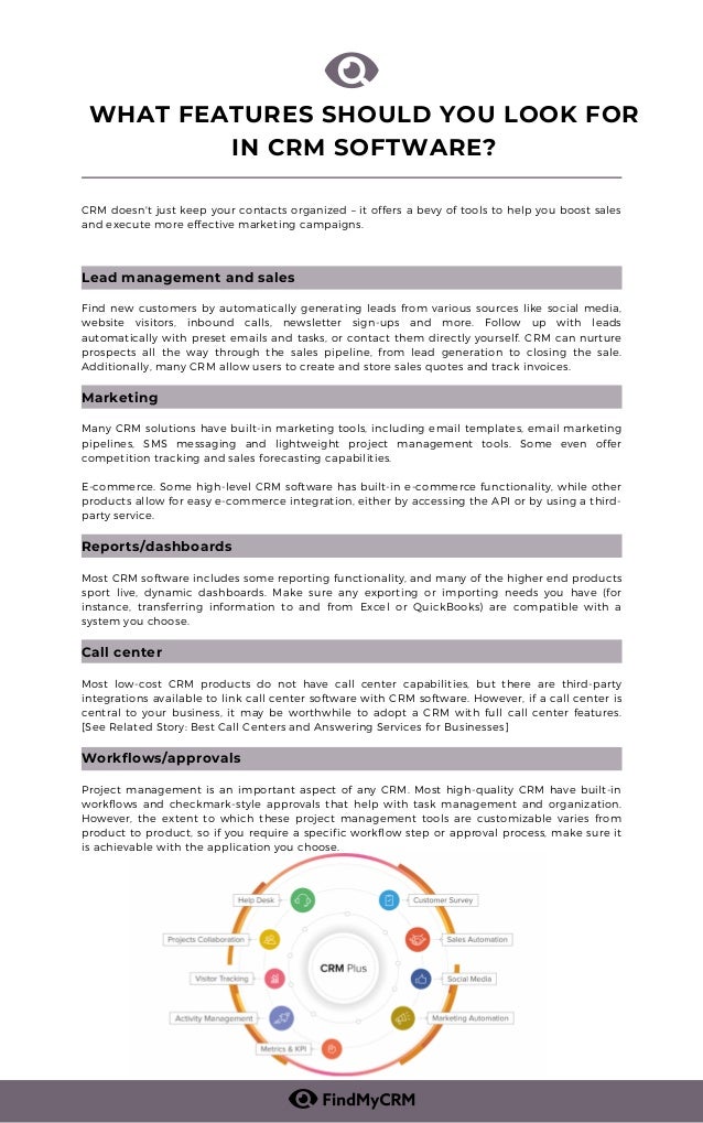 CRM doesn't just keep your contacts organized – it offers a bevy of tools to help you boost sales
and execute more effective marketing campaigns.
Lead management and sales
Find new customers by automatically generating leads from various sources like social media,
website visitors, inbound calls, newsletter sign-ups and more. Follow up with leads
automatically with preset emails and tasks, or contact them directly yourself. CRM can nurture
prospects all the way through the sales pipeline, from lead generation to closing the sale.
Additionally, many CRM allow users to create and store sales quotes and track invoices.
Marketing
Many CRM solutions have built-in marketing tools, including email templates, email marketing
pipelines, SMS messaging and lightweight project management tools. Some even offer
competition tracking and sales forecasting capabilities.
E-commerce. Some high-level CRM software has built-in e-commerce functionality, while other
products allow for easy e-commerce integration, either by accessing the API or by using a third-
party service.
Reports/dashboards
Most CRM software includes some reporting functionality, and many of the higher end products
sport live, dynamic dashboards. Make sure any exporting or importing needs you have (for
instance, transferring information to and from Excel or QuickBooks) are compatible with a
system you choose.
Call center
Most low-cost CRM products do not have call center capabilities, but there are third-party
integrations available to link call center software with CRM software. However, if a call center is
central to your business, it may be worthwhile to adopt a CRM with full call center features.
[See Related Story: Best Call Centers and Answering Services for Businesses]
Workflows/approvals
Project management is an important aspect of any CRM. Most high-quality CRM have built-in
workflows and checkmark-style approvals that help with task management and organization.
However, the extent to which these project management tools are customizable varies from
product to product, so if you require a specific workflow step or approval process, make sure it
is achievable with the application you choose.
WHAT FEATURES SHOULD YOU LOOK FOR
IN CRM SOFTWARE?
 